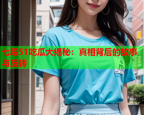 七段51吃瓜大揭秘：真相背后的故事与反转