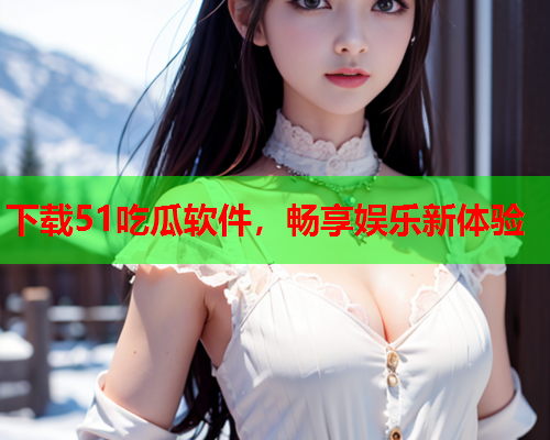 下载51吃瓜软件，畅享娱乐新体验