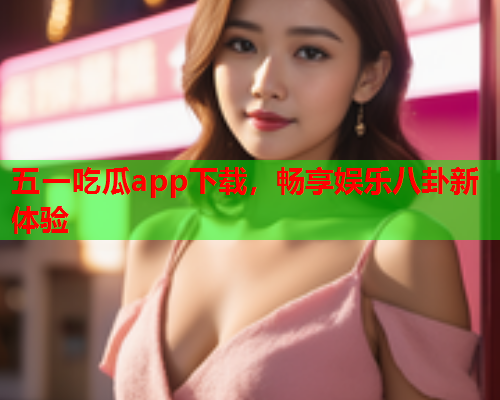 五一吃瓜app下载，畅享娱乐八卦新体验