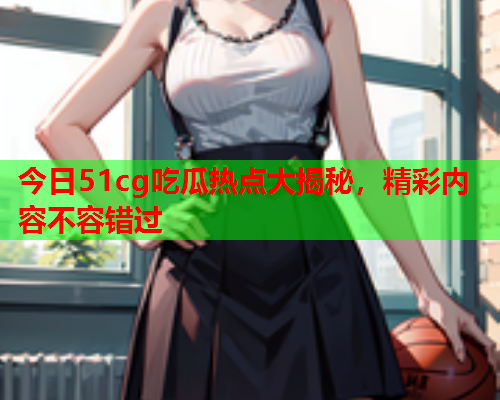 今日51cg吃瓜热点大揭秘，精彩内容不容错过