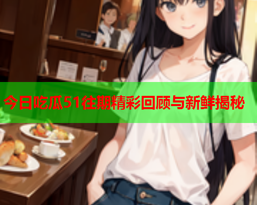 今日吃瓜51往期精彩回顾与新鲜揭秘