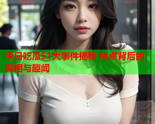 今日吃瓜51大事件揭秘 热点背后的真相与趣闻