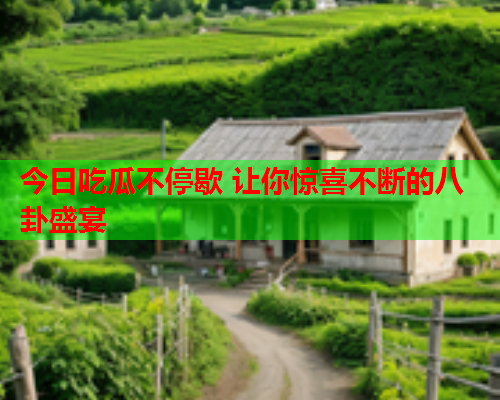 今日吃瓜不停歇 让你惊喜不断的八卦盛宴