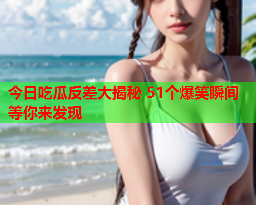 今日吃瓜反差大揭秘 51个爆笑瞬间等你来发现