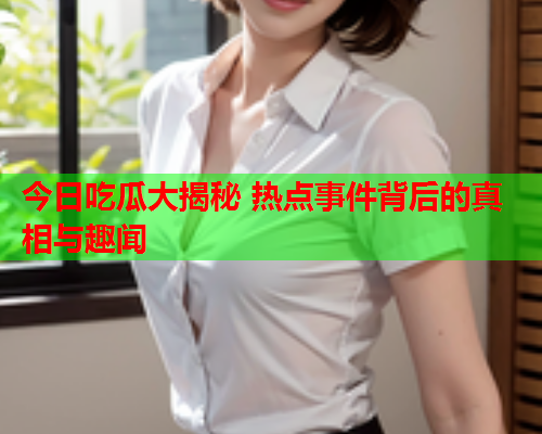 今日吃瓜大揭秘 热点事件背后的真相与趣闻