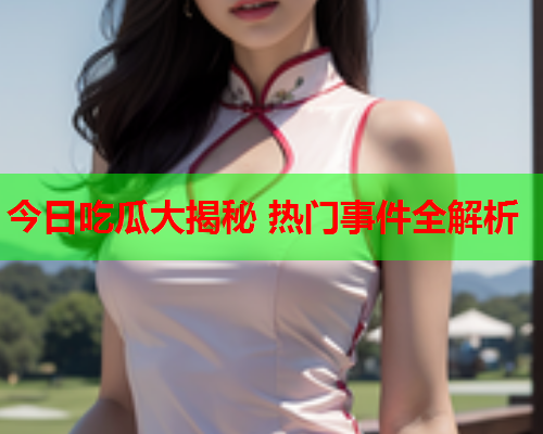 今日吃瓜大揭秘 热门事件全解析