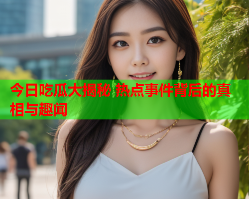 今日吃瓜大揭秘 热点事件背后的真相与趣闻