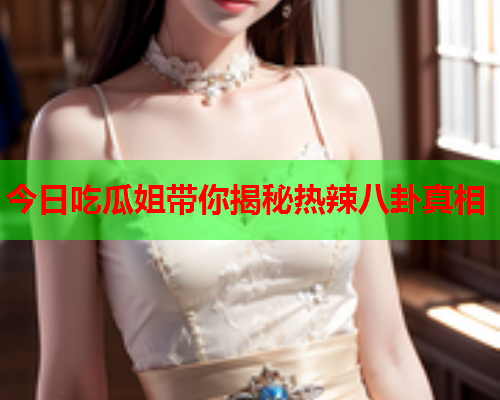 今日吃瓜姐带你揭秘热辣八卦真相