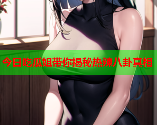 今日吃瓜姐带你揭秘热辣八卦真相