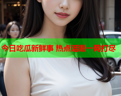 今日吃瓜新鲜事 热点话题一网打尽 今日吃瓜新鲜事 热点话题一网打尽