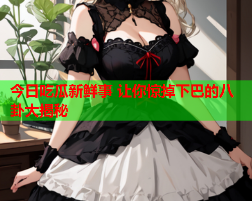 今日吃瓜新鲜事 让你惊掉下巴的八卦大揭秘