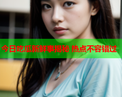 今日吃瓜新鲜事揭秘 热点不容错过