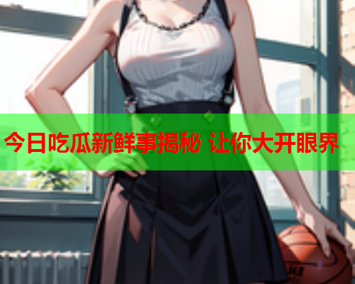 今日吃瓜新鲜事揭秘 让你大开眼界