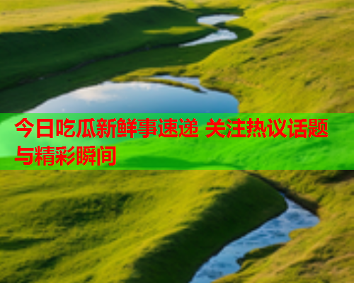 今日吃瓜新鲜事速递 关注热议话题与精彩瞬间