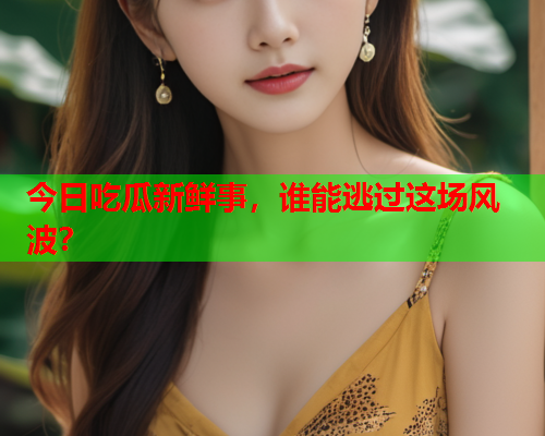 今日吃瓜新鲜事，谁能逃过这场风波？