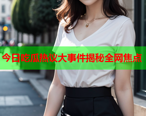 今日吃瓜热议大事件揭秘全网焦点