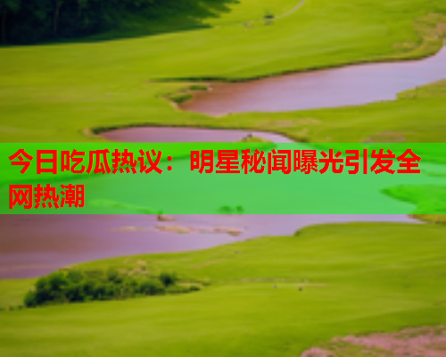 今日吃瓜热议：明星秘闻曝光引发全网热潮