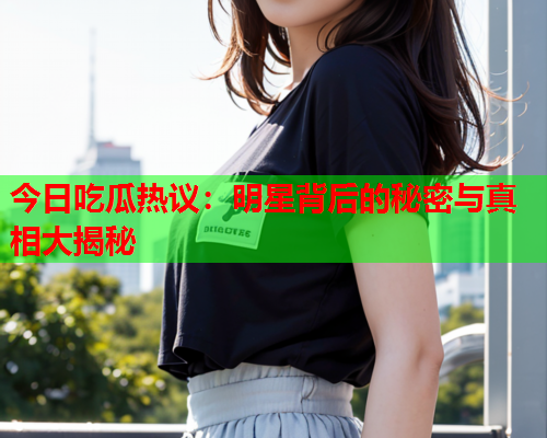今日吃瓜热议：明星背后的秘密与真相大揭秘