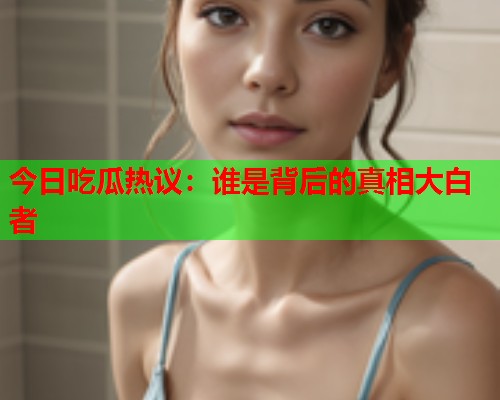 今日吃瓜热议：谁是背后的真相大白者