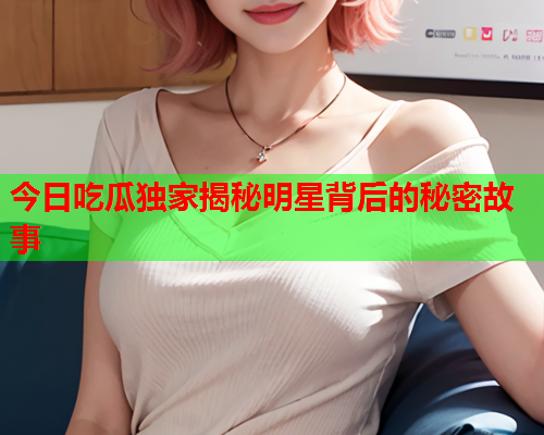 今日吃瓜独家揭秘明星背后的秘密故事