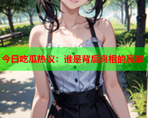 今日吃瓜热议：谁是背后真相的赢家