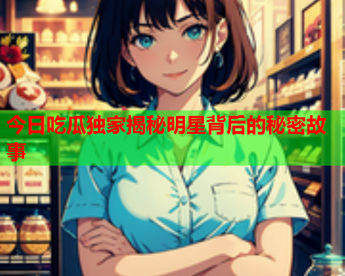 今日吃瓜独家揭秘明星背后的秘密故事