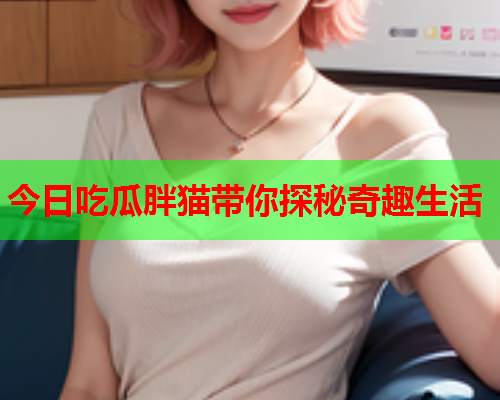 今日吃瓜胖猫带你探秘奇趣生活
