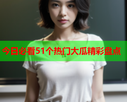 今日必看51个热门大瓜精彩盘点