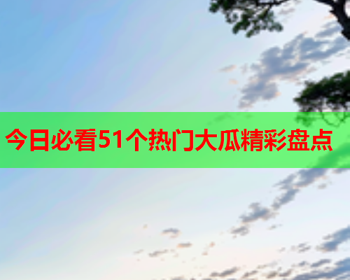 今日必看51个热门大瓜精彩盘点