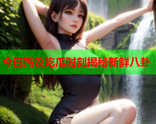 今日热议吃瓜时刻揭秘新鲜八卦