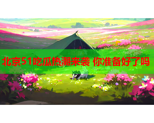 北京51吃瓜热潮来袭 你准备好了吗