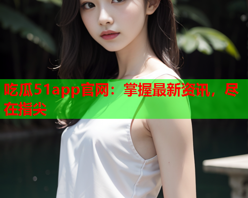 吃瓜51app官网：掌握最新资讯，尽在指尖