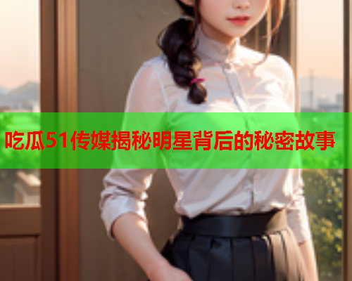 吃瓜51传媒揭秘明星背后的秘密故事