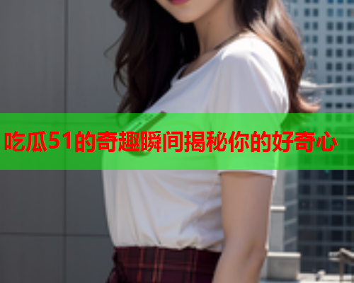 吃瓜51的奇趣瞬间揭秘你的好奇心