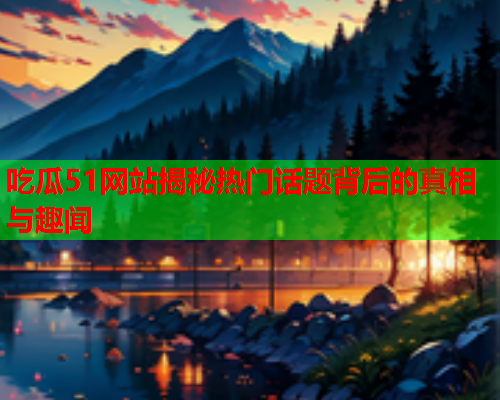 吃瓜51网站揭秘热门话题背后的真相与趣闻