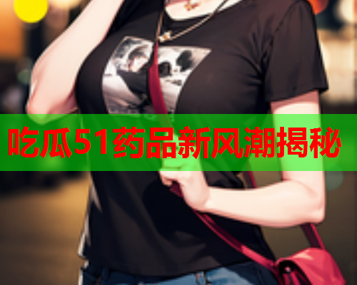 吃瓜51药品新风潮揭秘