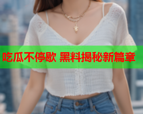 吃瓜不停歇 黑料揭秘新篇章