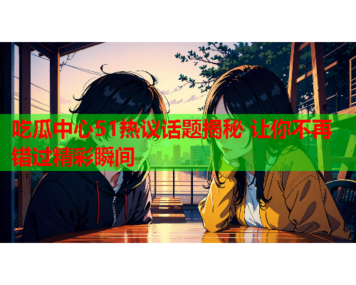 吃瓜中心51热议话题揭秘 让你不再错过精彩瞬间 吃瓜中心51热议话题揭秘 让你不再错过精彩瞬间