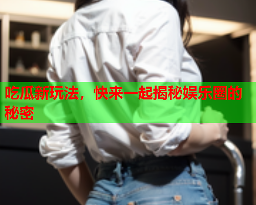 吃瓜新玩法，快来一起揭秘娱乐圈的秘密