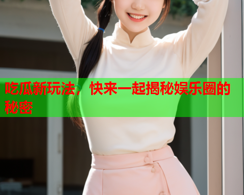 吃瓜新玩法，快来一起揭秘娱乐圈的秘密
