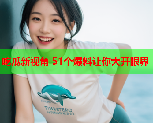 吃瓜新视角 51个爆料让你大开眼界