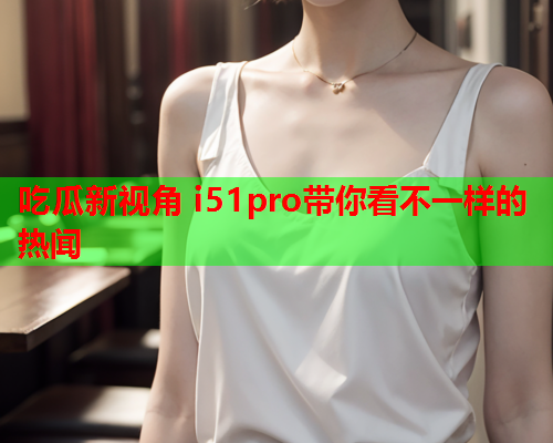 吃瓜新视角 i51pro带你看不一样的热闻