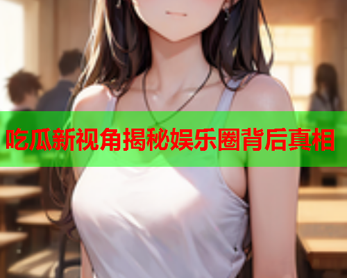 吃瓜新视角揭秘娱乐圈背后真相