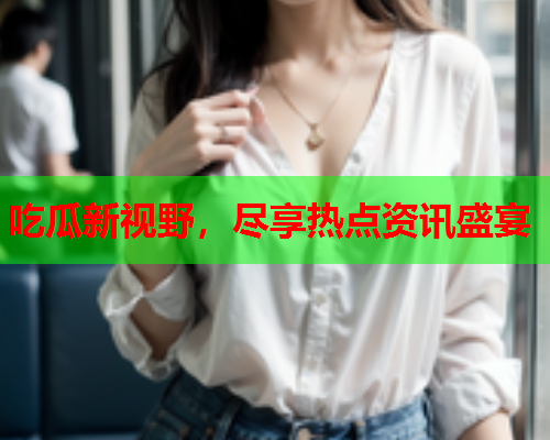 吃瓜新视野，尽享热点资讯盛宴