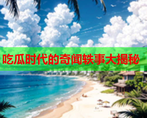 吃瓜时代的奇闻轶事大揭秘