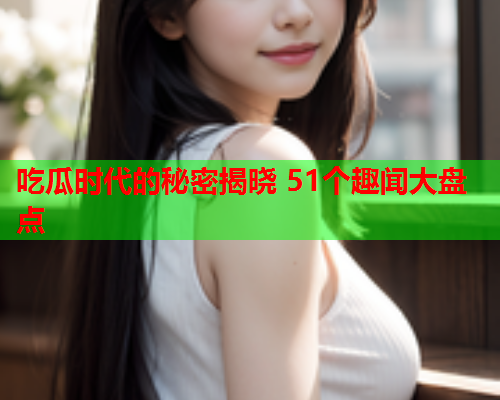 吃瓜时代的秘密揭晓 51个趣闻大盘点