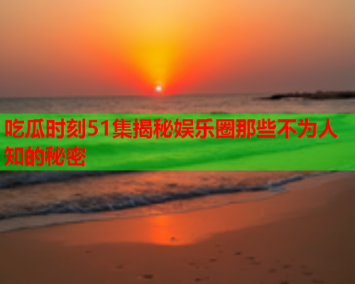 吃瓜时刻51集揭秘娱乐圈那些不为人知的秘密