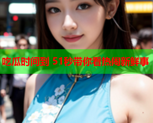 吃瓜时间到 51秒带你看热闹新鲜事