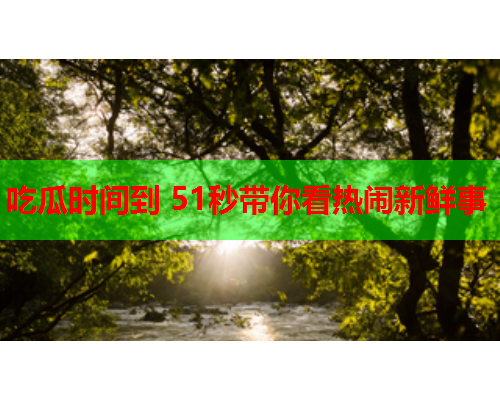 吃瓜时间到 51秒带你看热闹新鲜事