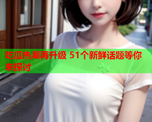 吃瓜热潮再升级 51个新鲜话题等你来探讨